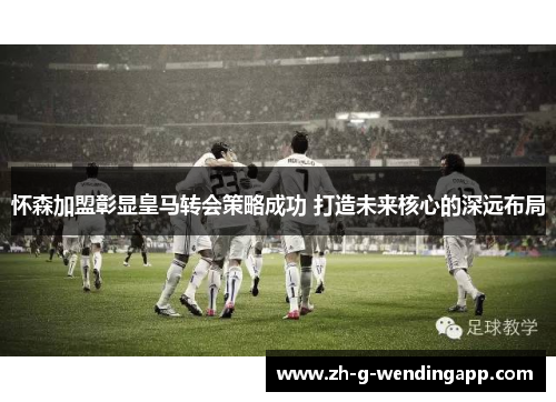怀森加盟彰显皇马转会策略成功 打造未来核心的深远布局