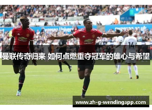 曼联传奇归来 如何点燃重夺冠军的雄心与希望
