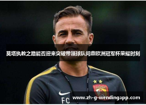 莫塔执教之路能否迎来突破带领球队问鼎欧洲冠军杯荣耀时刻