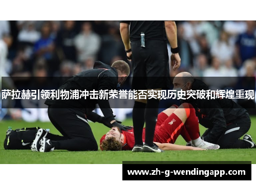 萨拉赫引领利物浦冲击新荣誉能否实现历史突破和辉煌重现