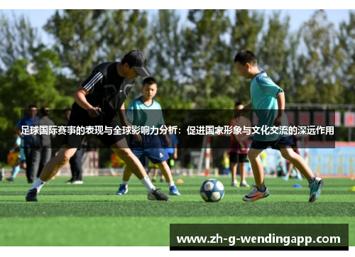 足球国际赛事的表现与全球影响力分析：促进国家形象与文化交流的深远作用
