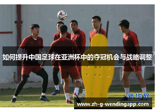 如何提升中国足球在亚洲杯中的夺冠机会与战略调整