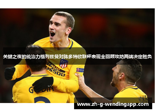 关键之夜的统治力格列兹曼对阵多特欧联杯表现全回顾攻防两端决定胜负