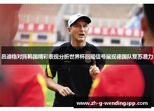 吕迪格对阵韩国精彩表现分析世界杯回暖信号展现德国队复苏潜力