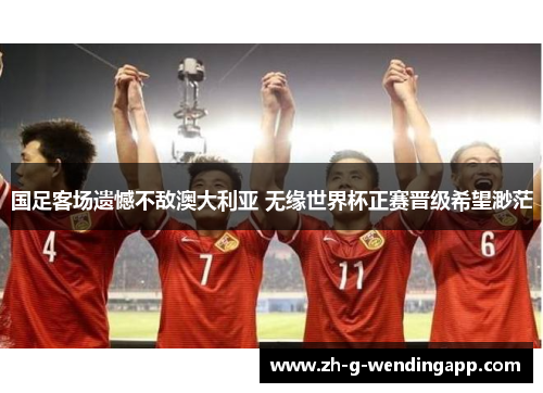 国足客场遗憾不敌澳大利亚 无缘世界杯正赛晋级希望渺茫