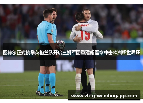 图赫尔正式执掌英格兰队开启三狮军团重建新篇章冲击欧洲杯世界杯