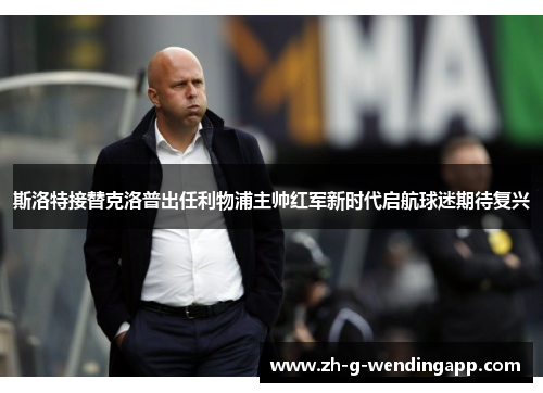 斯洛特接替克洛普出任利物浦主帅红军新时代启航球迷期待复兴
